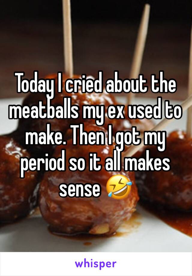 Today I cried about the meatballs my ex used to make. Then I got my period so it all makes sense 🤣