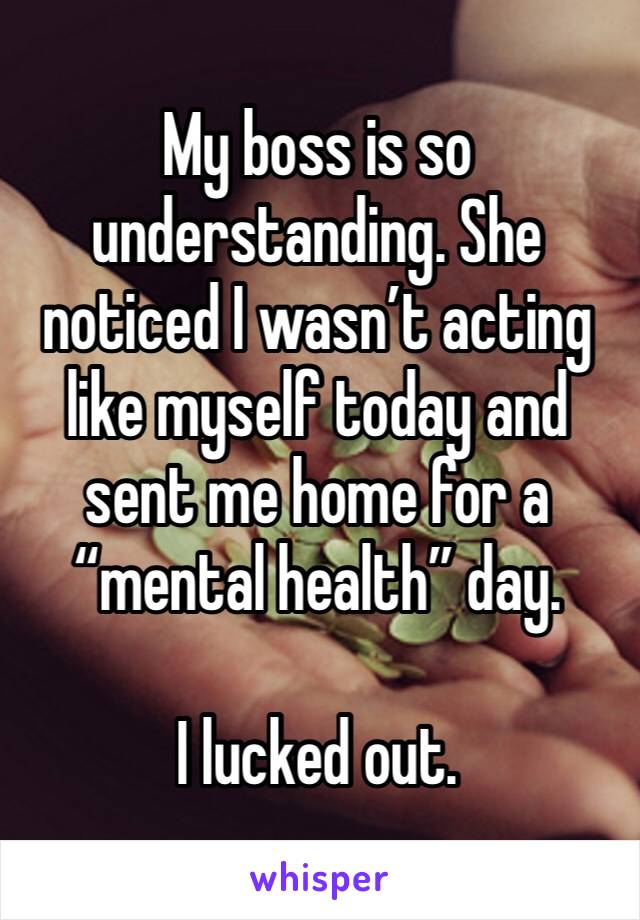 My boss is so understanding. She noticed I wasn’t acting like myself today and sent me home for a “mental health” day.

I lucked out.