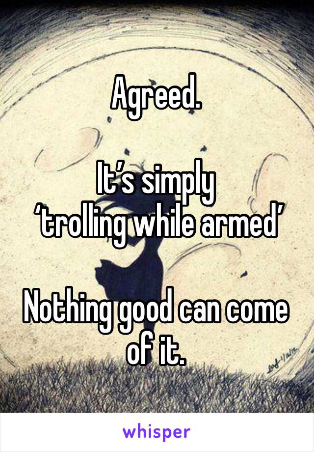 Agreed. 

It’s simply
 ‘trolling while armed’

Nothing good can come of it. 