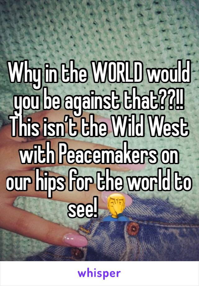 Why in the WORLD would you be against that??!! This isn’t the Wild West with Peacemakers on our hips for the world to see! 🤦‍♂️