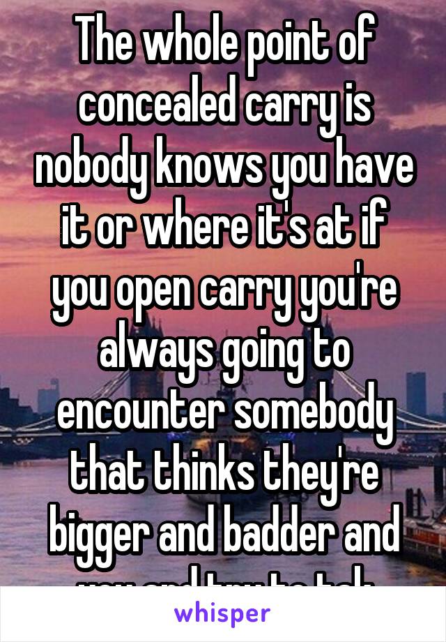 The whole point of concealed carry is nobody knows you have it or where it's at if you open carry you're always going to encounter somebody that thinks they're bigger and badder and you and try to tak