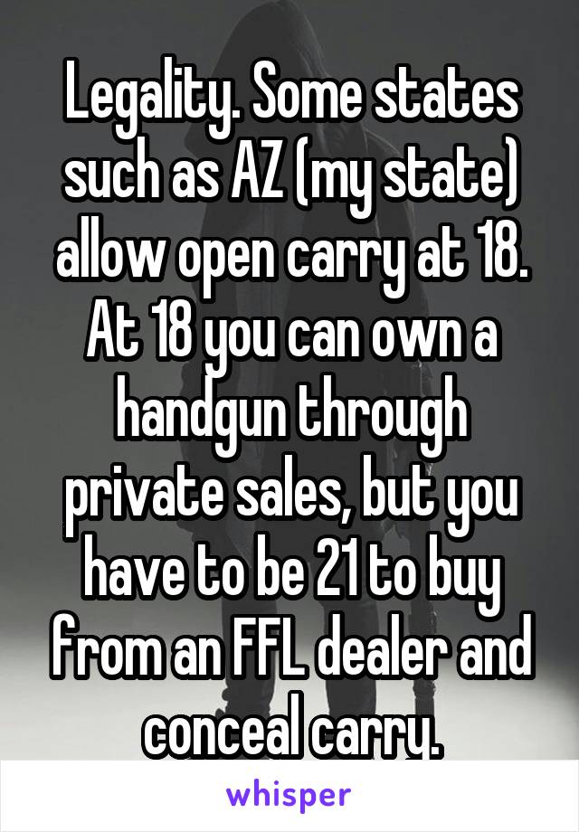 Legality. Some states such as AZ (my state) allow open carry at 18. At 18 you can own a handgun through private sales, but you have to be 21 to buy from an FFL dealer and conceal carry.