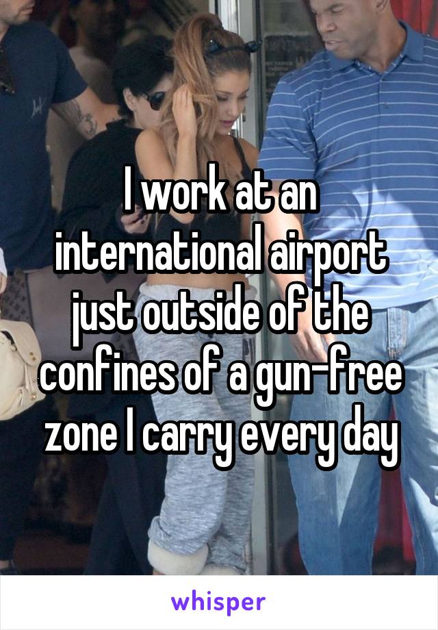 I work at an international airport just outside of the confines of a gun-free zone I carry every day