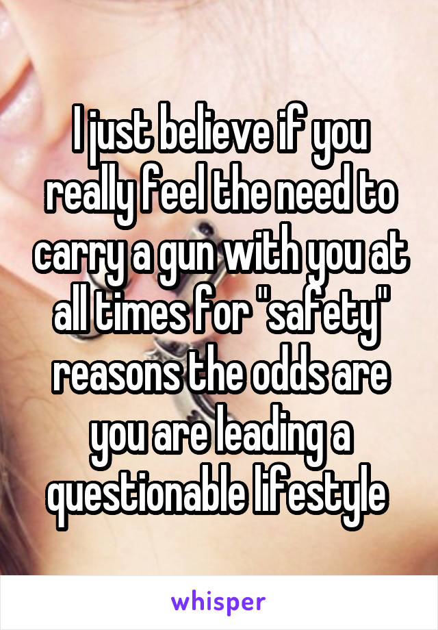 I just believe if you really feel the need to carry a gun with you at all times for "safety" reasons the odds are you are leading a questionable lifestyle 