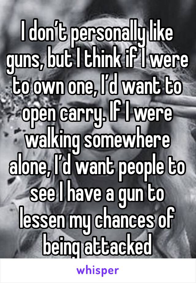 I don’t personally like guns, but I think if I were to own one, I’d want to open carry. If I were walking somewhere alone, I’d want people to see I have a gun to lessen my chances of being attacked