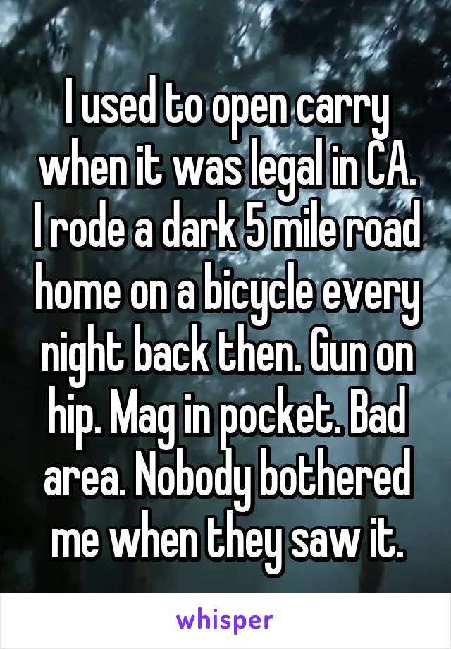 I used to open carry when it was legal in CA. I rode a dark 5 mile road home on a bicycle every night back then. Gun on hip. Mag in pocket. Bad area. Nobody bothered me when they saw it.