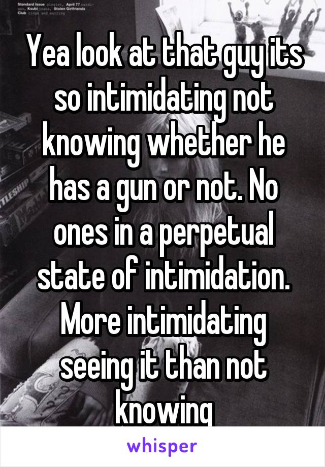 Yea look at that guy its so intimidating not knowing whether he has a gun or not. No ones in a perpetual state of intimidation. More intimidating seeing it than not knowing