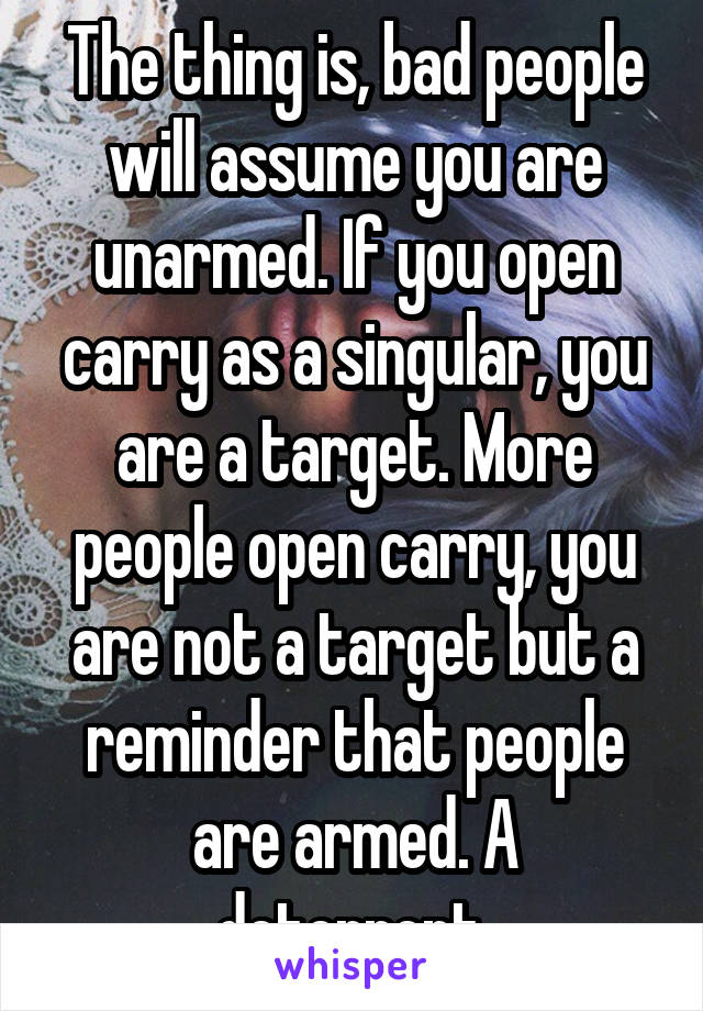 The thing is, bad people will assume you are unarmed. If you open carry as a singular, you are a target. More people open carry, you are not a target but a reminder that people are armed. A deterrent.