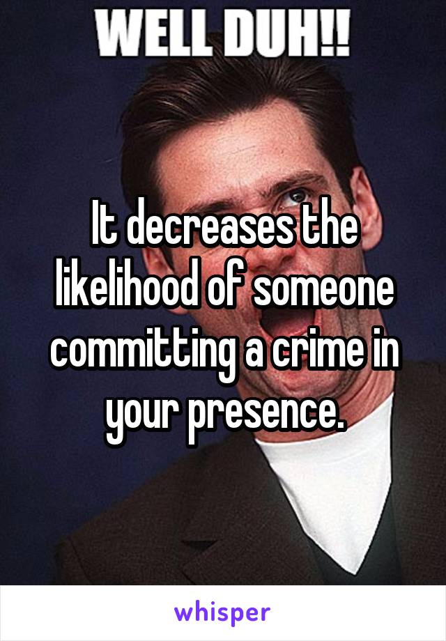 It decreases the likelihood of someone committing a crime in your presence.