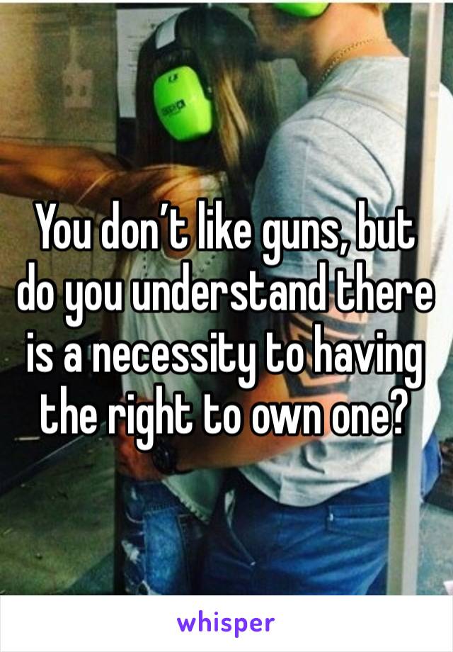 You don’t like guns, but do you understand there is a necessity to having the right to own one? 