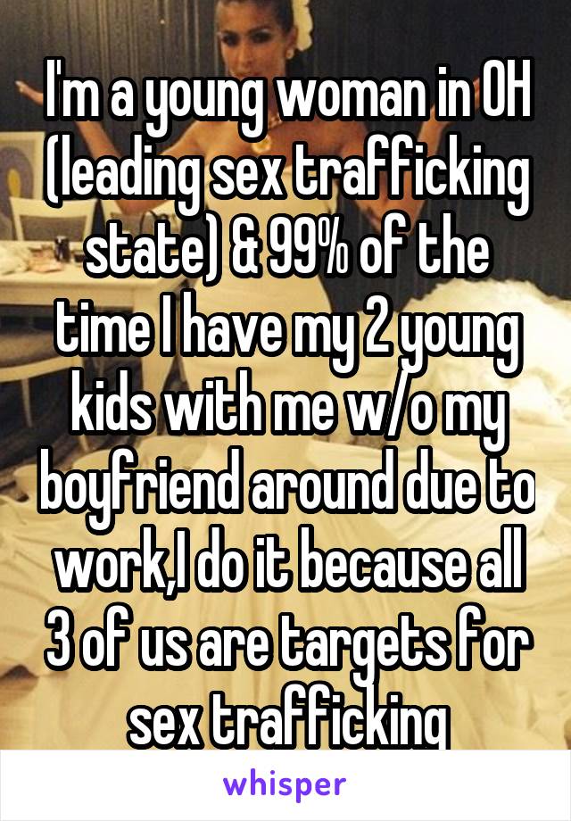 I'm a young woman in OH (leading sex trafficking state) & 99% of the time I have my 2 young kids with me w/o my boyfriend around due to work,I do it because all 3 of us are targets for sex trafficking