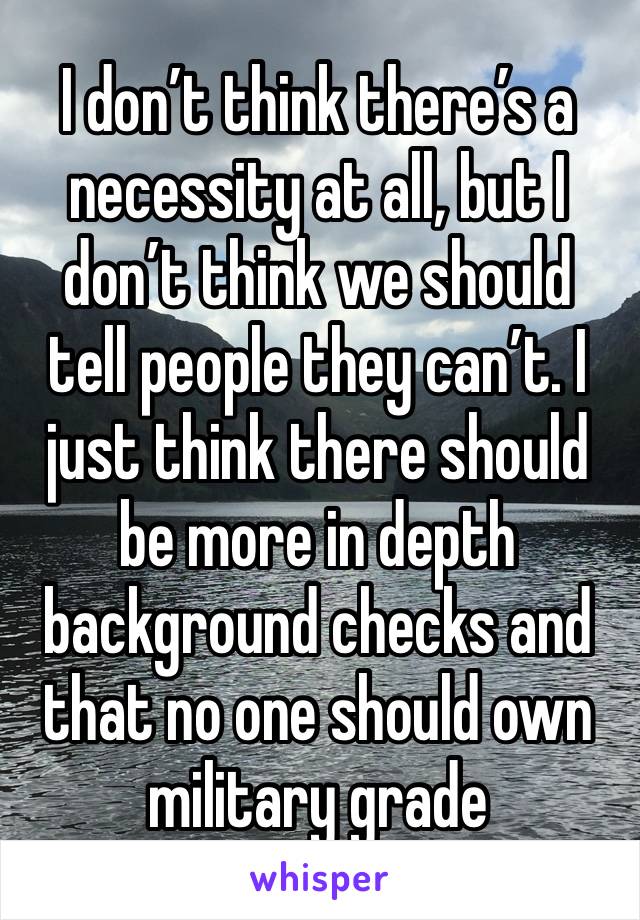 I don’t think there’s a necessity at all, but I don’t think we should tell people they can’t. I just think there should be more in depth background checks and that no one should own military grade