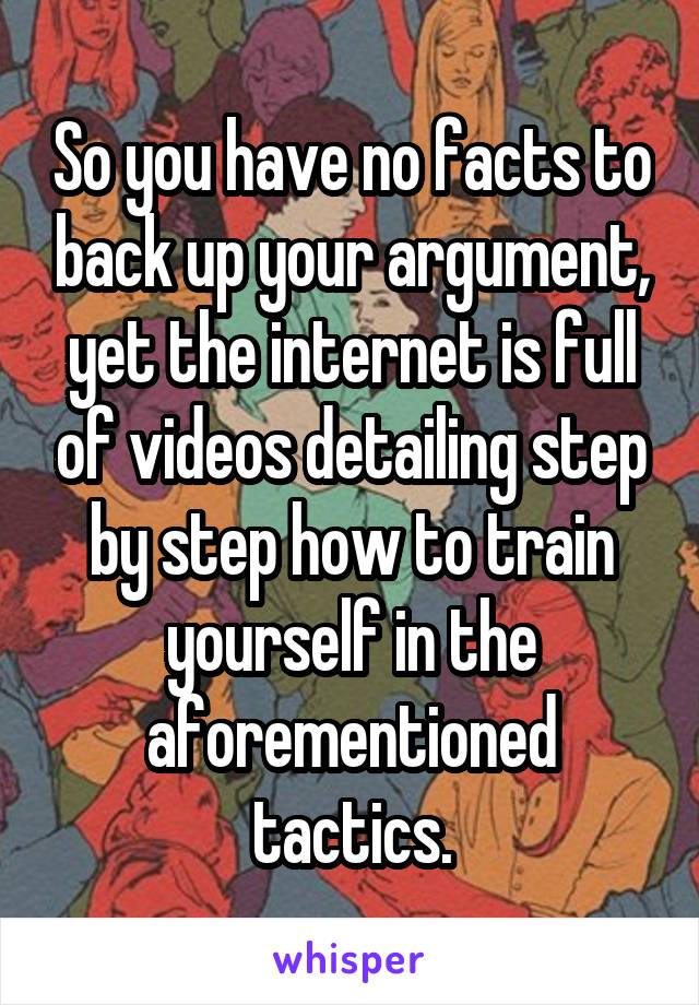 So you have no facts to back up your argument, yet the internet is full of videos detailing step by step how to train yourself in the aforementioned tactics.