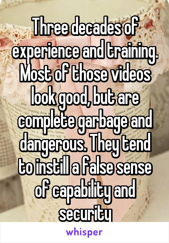 Three decades of experience and training. Most of those videos look good, but are complete garbage and dangerous. They tend to instill a false sense of capability and security