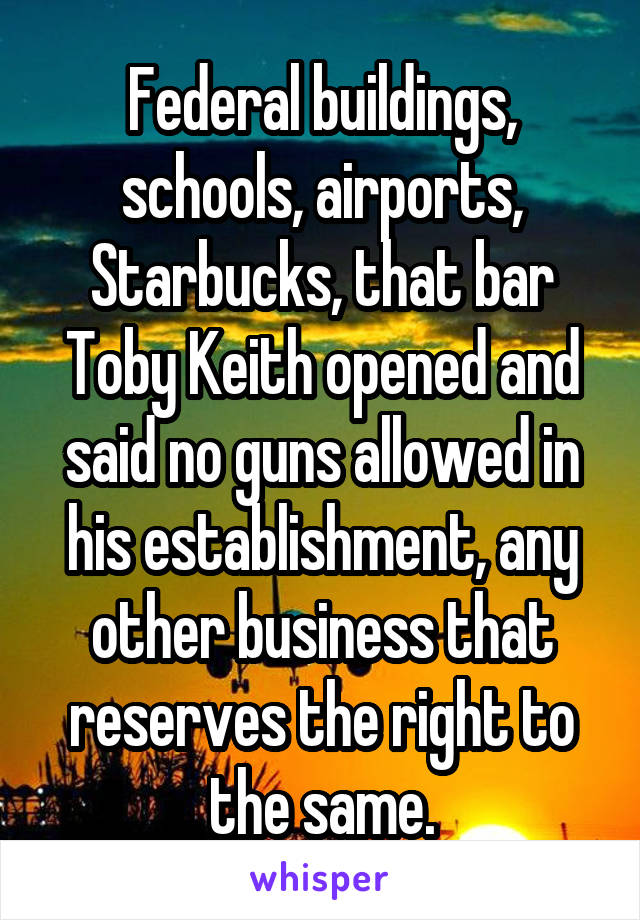 Federal buildings, schools, airports, Starbucks, that bar Toby Keith opened and said no guns allowed in his establishment, any other business that reserves the right to the same.