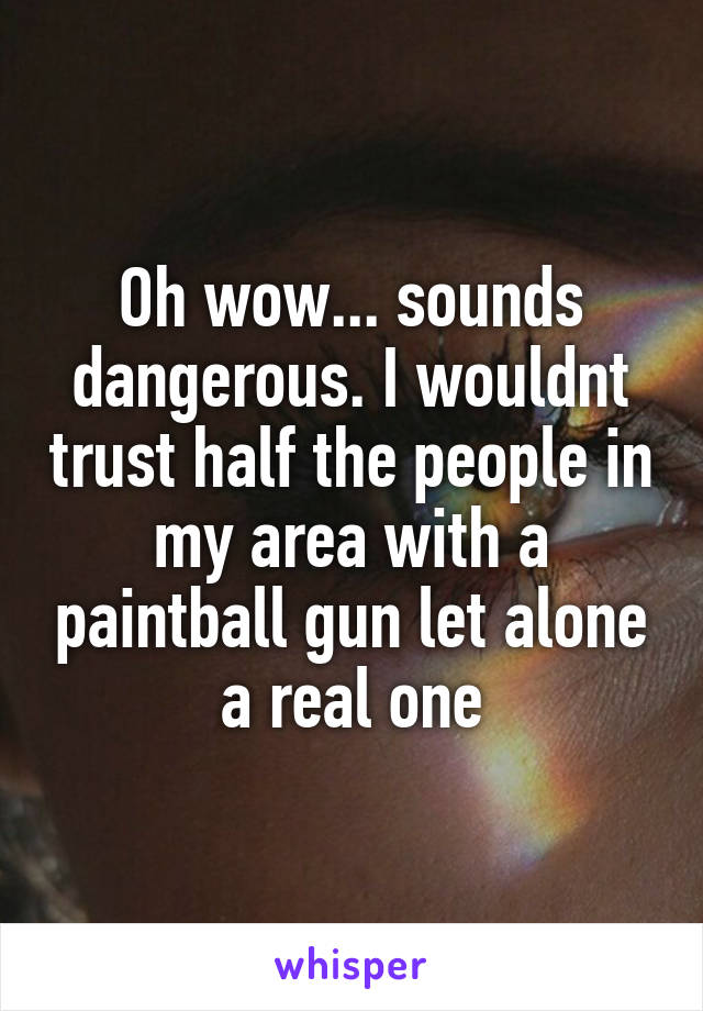 Oh wow... sounds dangerous. I wouldnt trust half the people in my area with a paintball gun let alone a real one