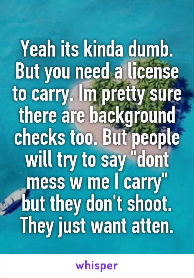 Yeah its kinda dumb. But you need a license to carry. Im pretty sure there are background checks too. But people will try to say "dont mess w me I carry" but they don't shoot. They just want atten.