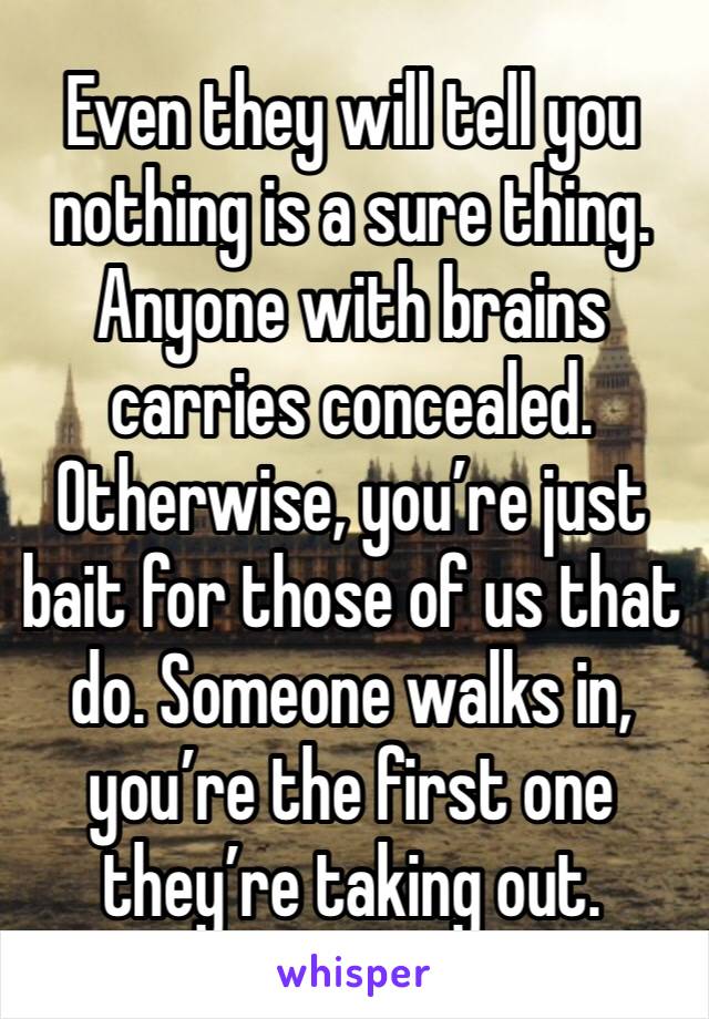 Even they will tell you nothing is a sure thing. Anyone with brains carries concealed. Otherwise, you’re just bait for those of us that do. Someone walks in, you’re the first one they’re taking out.