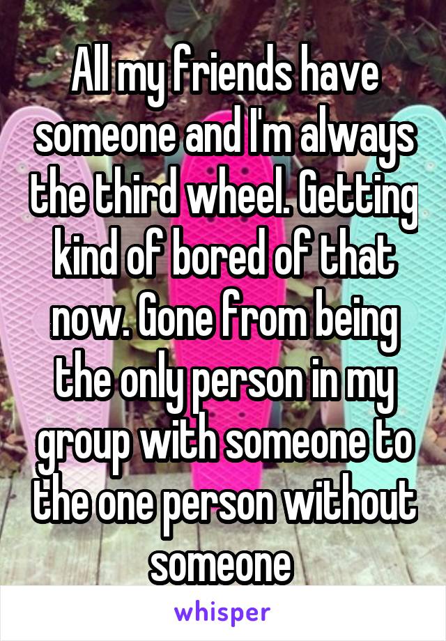 All my friends have someone and I'm always the third wheel. Getting kind of bored of that now. Gone from being the only person in my group with someone to the one person without someone 