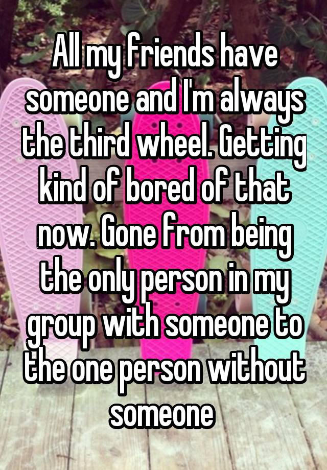 All my friends have someone and I'm always the third wheel. Getting kind of bored of that now. Gone from being the only person in my group with someone to the one person without someone 