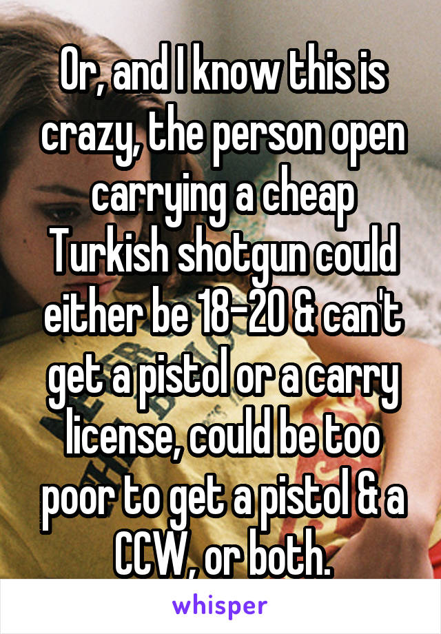 Or, and I know this is crazy, the person open carrying a cheap Turkish shotgun could either be 18-20 & can't get a pistol or a carry license, could be too poor to get a pistol & a CCW, or both.