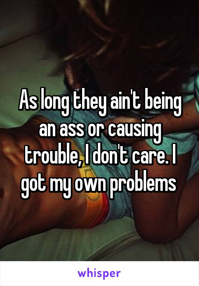 As long they ain't being an ass or causing trouble, I don't care. I got my own problems 