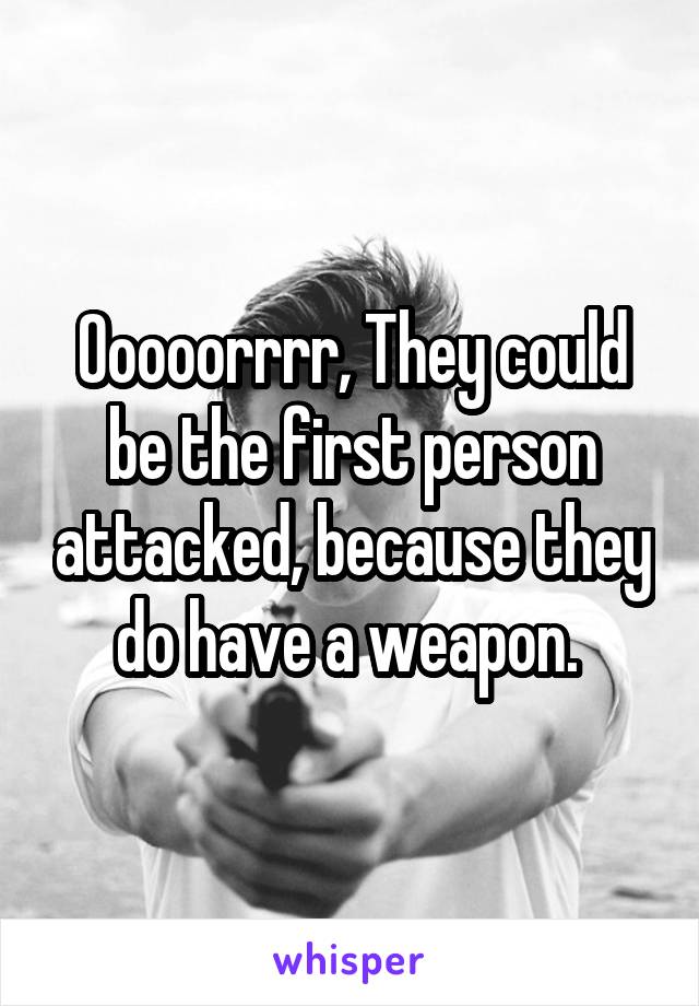 Ooooorrrr, They could be the first person attacked, because they do have a weapon. 