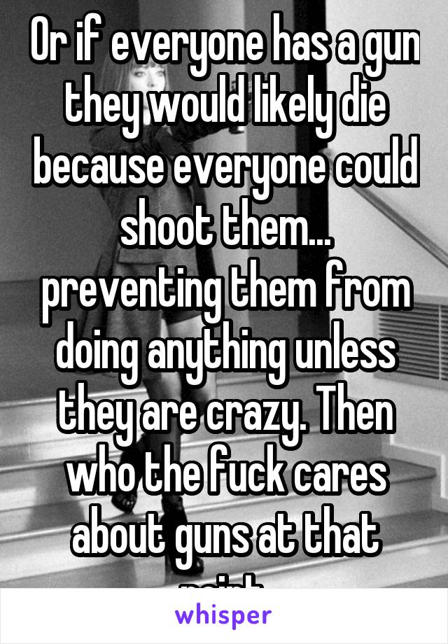 Or if everyone has a gun they would likely die because everyone could shoot them... preventing them from doing anything unless they are crazy. Then who the fuck cares about guns at that point.