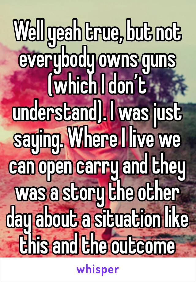 Well yeah true, but not everybody owns guns (which I don’t understand). I was just saying. Where I live we can open carry and they was a story the other day about a situation like this and the outcome