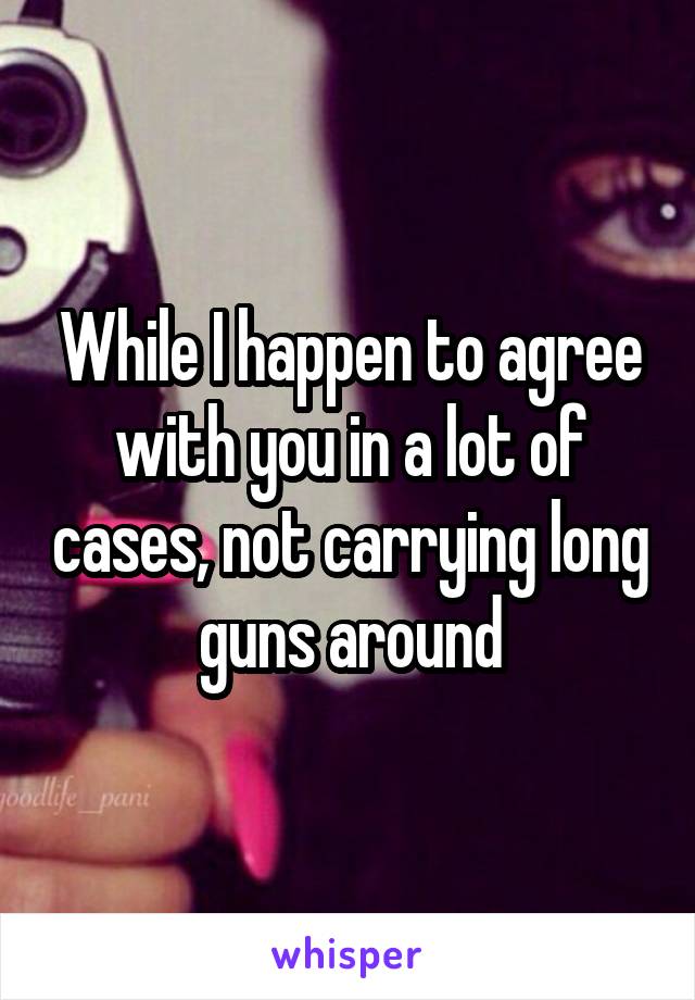 While I happen to agree with you in a lot of cases, not carrying long guns around