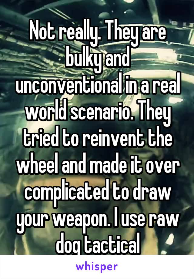 Not really. They are bulky and unconventional in a real world scenario. They tried to reinvent the wheel and made it over complicated to draw your weapon. I use raw dog tactical