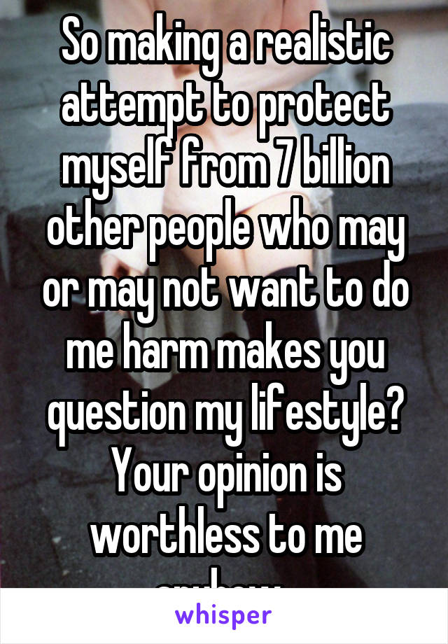 So making a realistic attempt to protect myself from 7 billion other people who may or may not want to do me harm makes you question my lifestyle? Your opinion is worthless to me anyhow. 