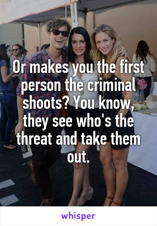 Or makes you the first person the criminal shoots? You know, they see who's the threat and take them out.