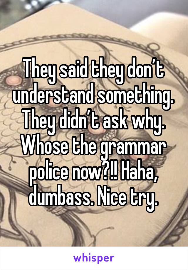 They said they don’t understand something. They didn’t ask why. Whose the grammar police now?!! Haha, dumbass. Nice try. 