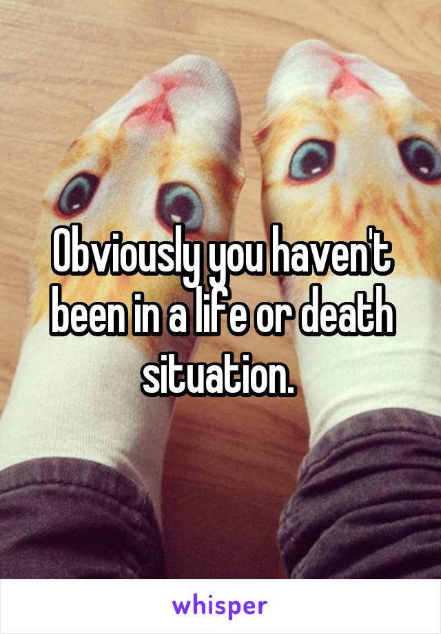 Obviously you haven't been in a life or death situation. 