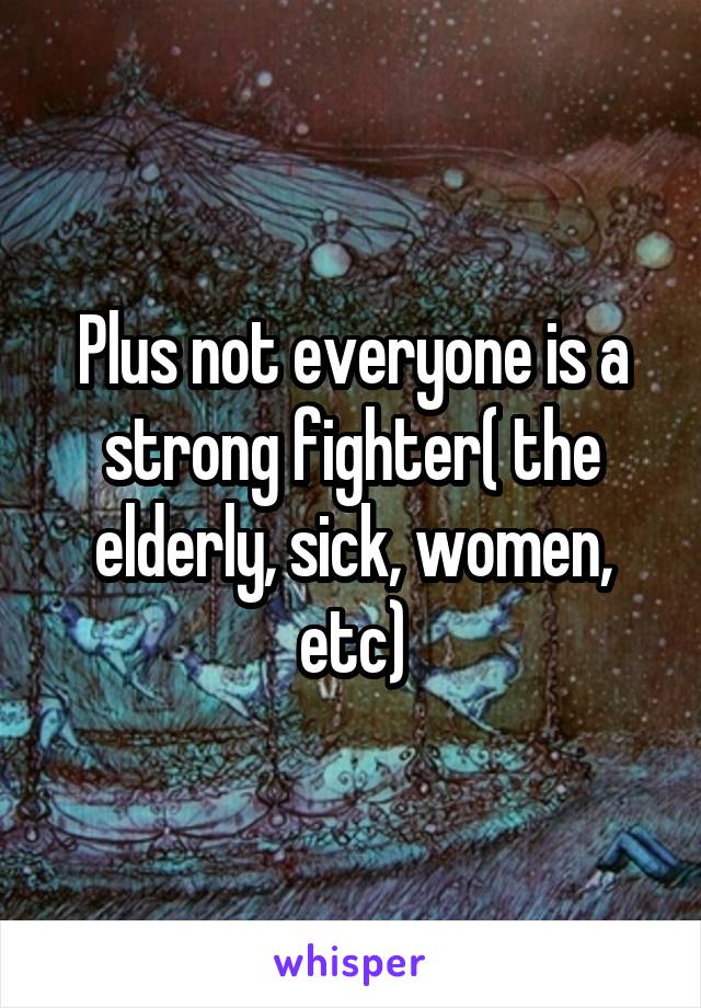 Plus not everyone is a strong fighter( the elderly, sick, women, etc)