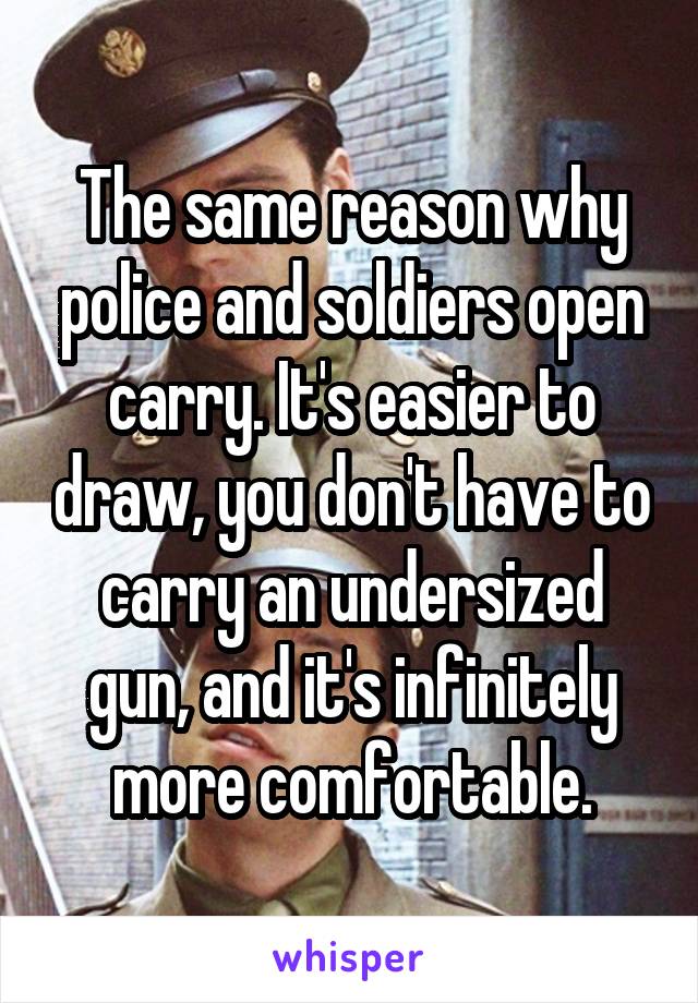 The same reason why police and soldiers open carry. It's easier to draw, you don't have to carry an undersized gun, and it's infinitely more comfortable.