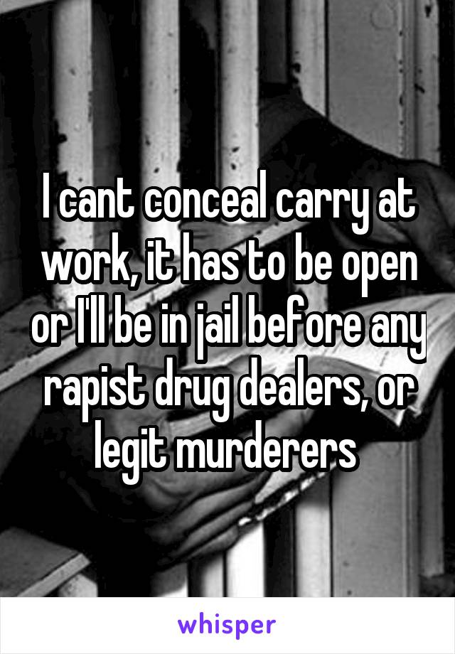 I cant conceal carry at work, it has to be open or I'll be in jail before any rapist drug dealers, or legit murderers 