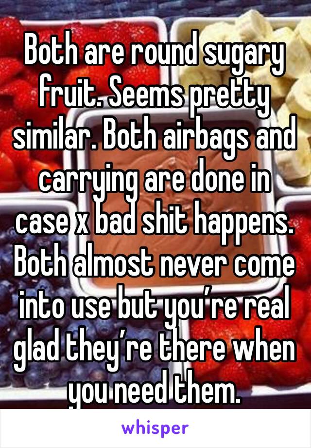 Both are round sugary fruit. Seems pretty similar. Both airbags and carrying are done in case x bad shit happens. Both almost never come into use but you’re real glad they’re there when you need them.