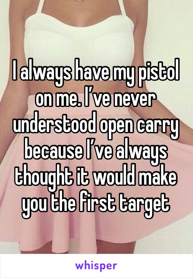 I always have my pistol on me. I’ve never understood open carry because I’ve always thought it would make you the first target