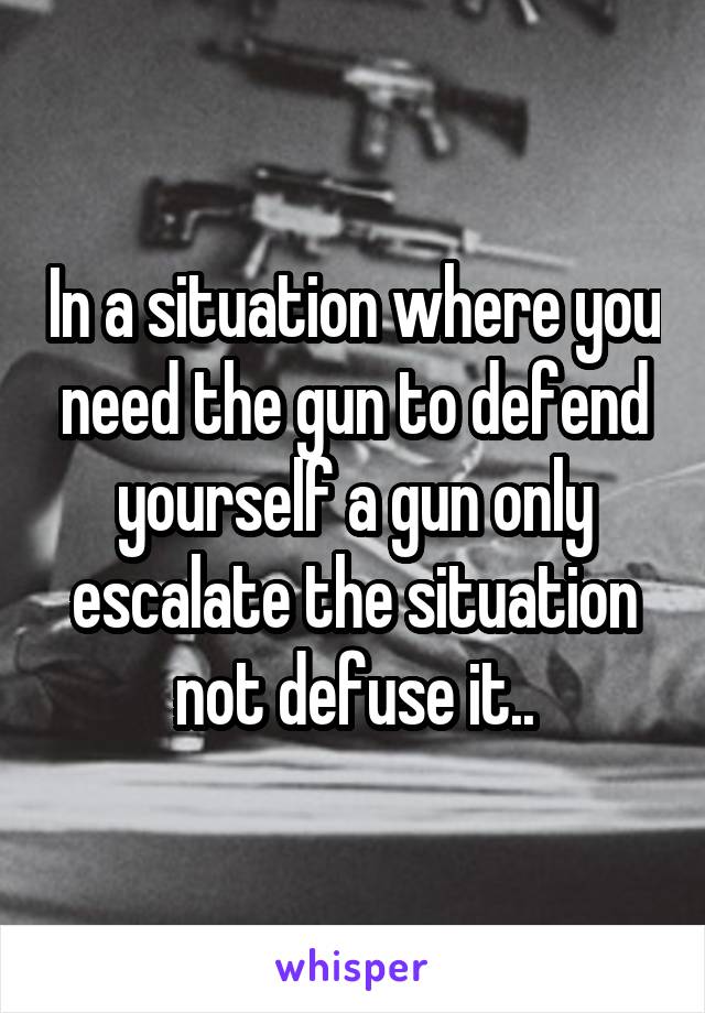 In a situation where you need the gun to defend yourself a gun only escalate the situation not defuse it..