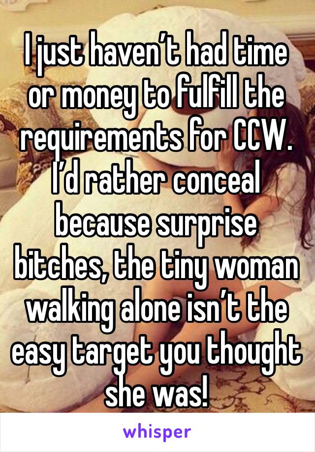 I just haven’t had time or money to fulfill the requirements for CCW. I’d rather conceal because surprise bitches, the tiny woman walking alone isn’t the easy target you thought she was!