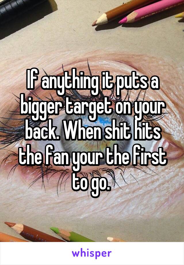 If anything it puts a bigger target on your back. When shit hits the fan your the first to go. 