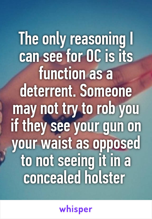 The only reasoning I can see for OC is its function as a deterrent. Someone may not try to rob you if they see your gun on your waist as opposed to not seeing it in a concealed holster 