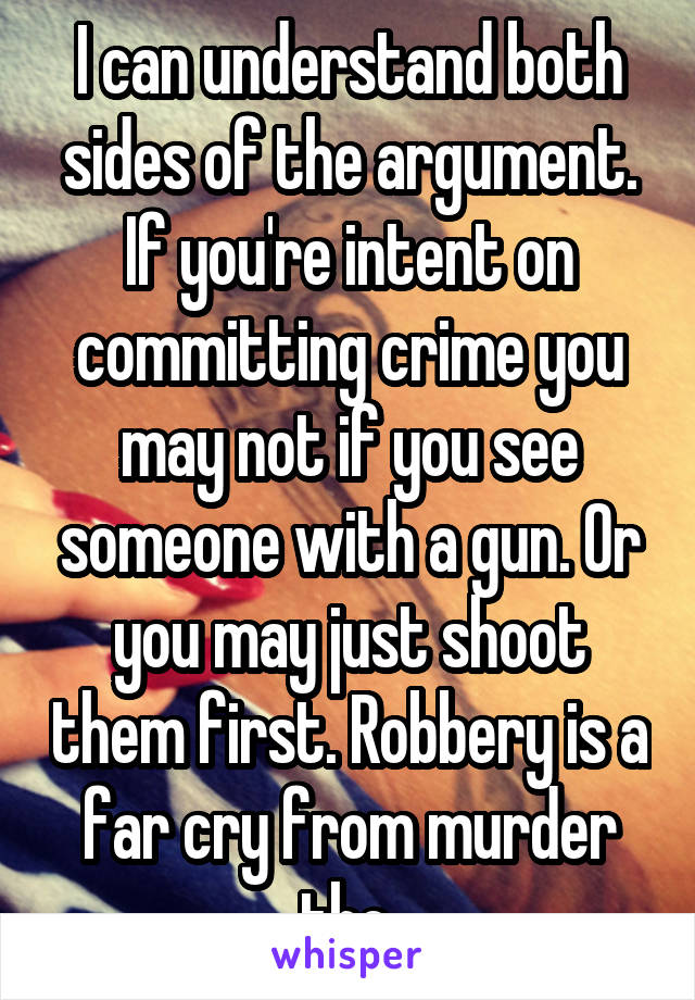 I can understand both sides of the argument. If you're intent on committing crime you may not if you see someone with a gun. Or you may just shoot them first. Robbery is a far cry from murder tho.