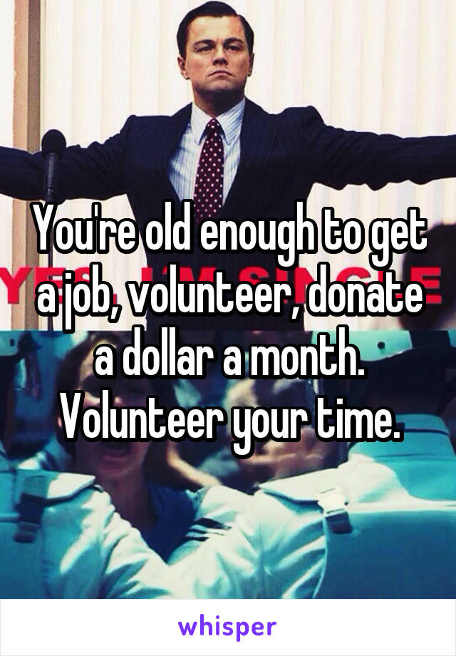 You're old enough to get a job, volunteer, donate a dollar a month. Volunteer your time.