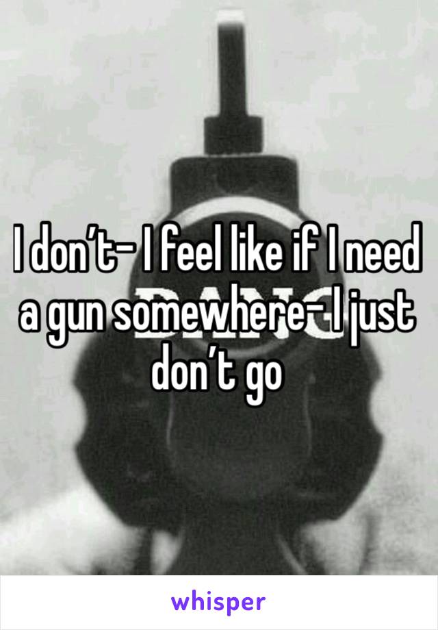 I don’t- I feel like if I need a gun somewhere- I just don’t go