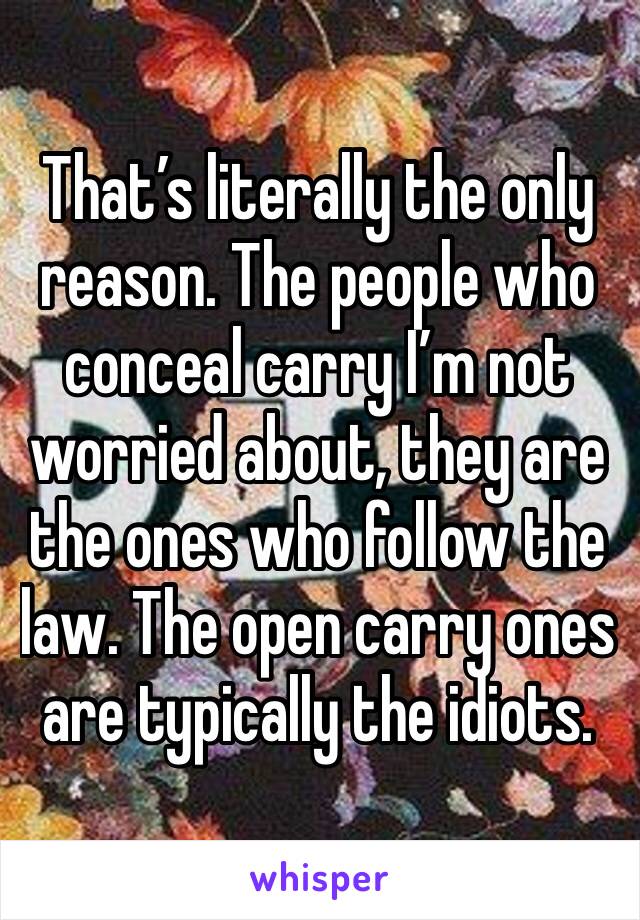 That’s literally the only reason. The people who conceal carry I’m not worried about, they are the ones who follow the law. The open carry ones are typically the idiots. 