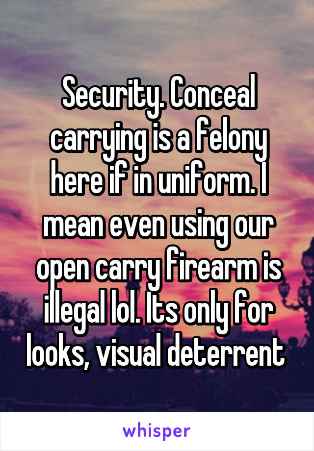 Security. Conceal carrying is a felony here if in uniform. I mean even using our open carry firearm is illegal lol. Its only for looks, visual deterrent 