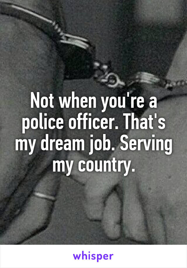 Not when you're a police officer. That's my dream job. Serving my country.